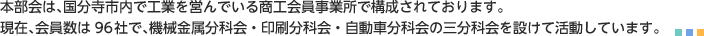 「国分寺市商工会工業部会」  本部会は、国分寺市内で工業を営んでいる商工会員事業所で構成されております。現在、会員数は９６社で、機械金属分科会・印刷分科会・自動車分科会の三分科会を設けて活動しています。